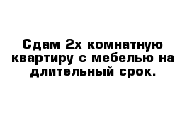 Сдам 2х комнатную квартиру с мебелью на длительный срок.